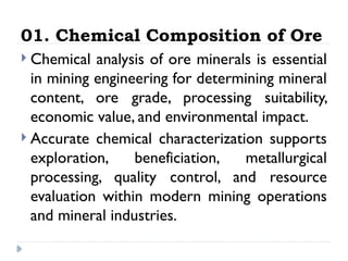 01. Chemical Composition of Ore
 Chemical analysis of ore minerals is essential
in mining engineering for determining mineral
content, ore grade, processing suitability,
economic value, and environmental impact.
 Accurate chemical characterization supports
exploration, beneficiation, metallurgical
processing, quality control, and resource
evaluation within modern mining operations
and mineral industries.
 