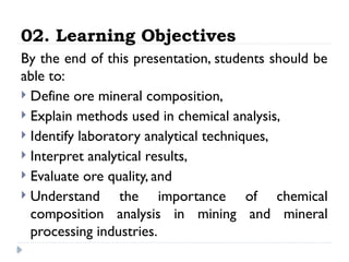 02. Learning Objectives
By the end of this presentation, students should be
able to:
 Define ore mineral composition,
 Explain methods used in chemical analysis,
 Identify laboratory analytical techniques,
 Interpret analytical results,
 Evaluate ore quality, and
 Understand the importance of chemical
composition analysis in mining and mineral
processing industries.
 