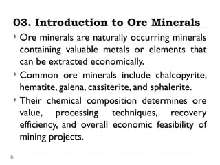 03. Introduction to Ore Minerals
 Ore minerals are naturally occurring minerals
containing valuable metals or elements that
can be extracted economically.
 Common ore minerals include chalcopyrite,
hematite, galena, cassiterite, and sphalerite.
 Their chemical composition determines ore
value, processing techniques, recovery
efficiency, and overall economic feasibility of
mining projects.
 