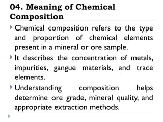 04. Meaning of Chemical
Composition
 Chemical composition refers to the type
and proportion of chemical elements
present in a mineral or ore sample.
 It describes the concentration of metals,
impurities, gangue materials, and trace
elements.
 Understanding composition helps
determine ore grade, mineral quality, and
appropriate extraction methods.
 