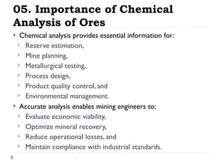 05. Importance of Chemical
Analysis of Ores
 Chemical analysis provides essential information for:
 Reserve estimation,
 Mine planning,
 Metallurgical testing,
 Process design,
 Product quality control, and
 Environmental management.
 Accurate analysis enables mining engineers to:
 Evaluate economic viability,
 Optimize mineral recovery,
 Reduce operational losses, and
 Maintain compliance with industrial standards.
 