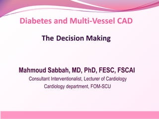 Diabetes and Multi-Vessel CAD
The Decision Making
Mahmoud Sabbah, MD, PhD, FESC, FSCAI
Consultant Interventionalist, Lecturer of Cardiology
Cardiology department, FOM-SCU
 