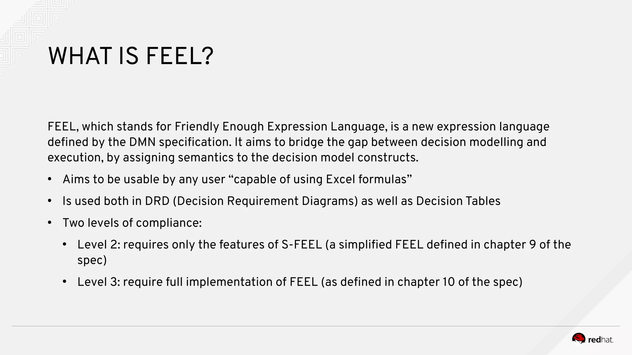 WHAT IS FEEL?
FEEL, which stands for Friendly Enough Expression Language, is a new expression language
defined by the DMN specification. It aims to bridge the gap between decision modelling and
execution, by assigning semantics to the decision model constructs.
●
Aims to be usable by any user “capable of using Excel formulas”
●
Is used both in DRD (Decision Requirement Diagrams) as well as Decision Tables
●
Two levels of compliance:
●
Level 2: requires only the features of S-FEEL (a simplified FEEL defined in chapter 9 of the
spec)
●
Level 3: require full implementation of FEEL (as defined in chapter 10 of the spec)
 
