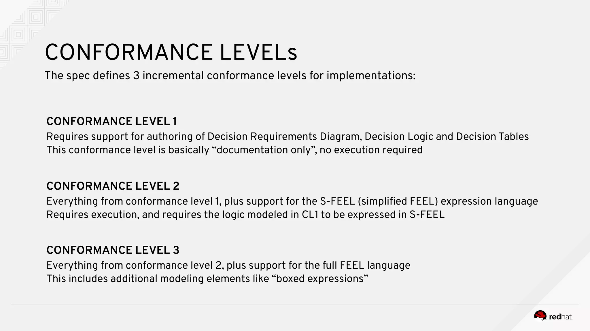 CONFORMANCE LEVELs
The spec defines 3 incremental conformance levels for implementations:
CONFORMANCE LEVEL 1
Requires support for authoring of Decision Requirements Diagram, Decision Logic and Decision Tables
This conformance level is basically “documentation only”, no execution required
CONFORMANCE LEVEL 2
Everything from conformance level 1, plus support for the S-FEEL (simplified FEEL) expression language
Requires execution, and requires the logic modeled in CL1 to be expressed in S-FEEL
CONFORMANCE LEVEL 3
Everything from conformance level 2, plus support for the full FEEL language
This includes additional modeling elements like “boxed expressions”
 