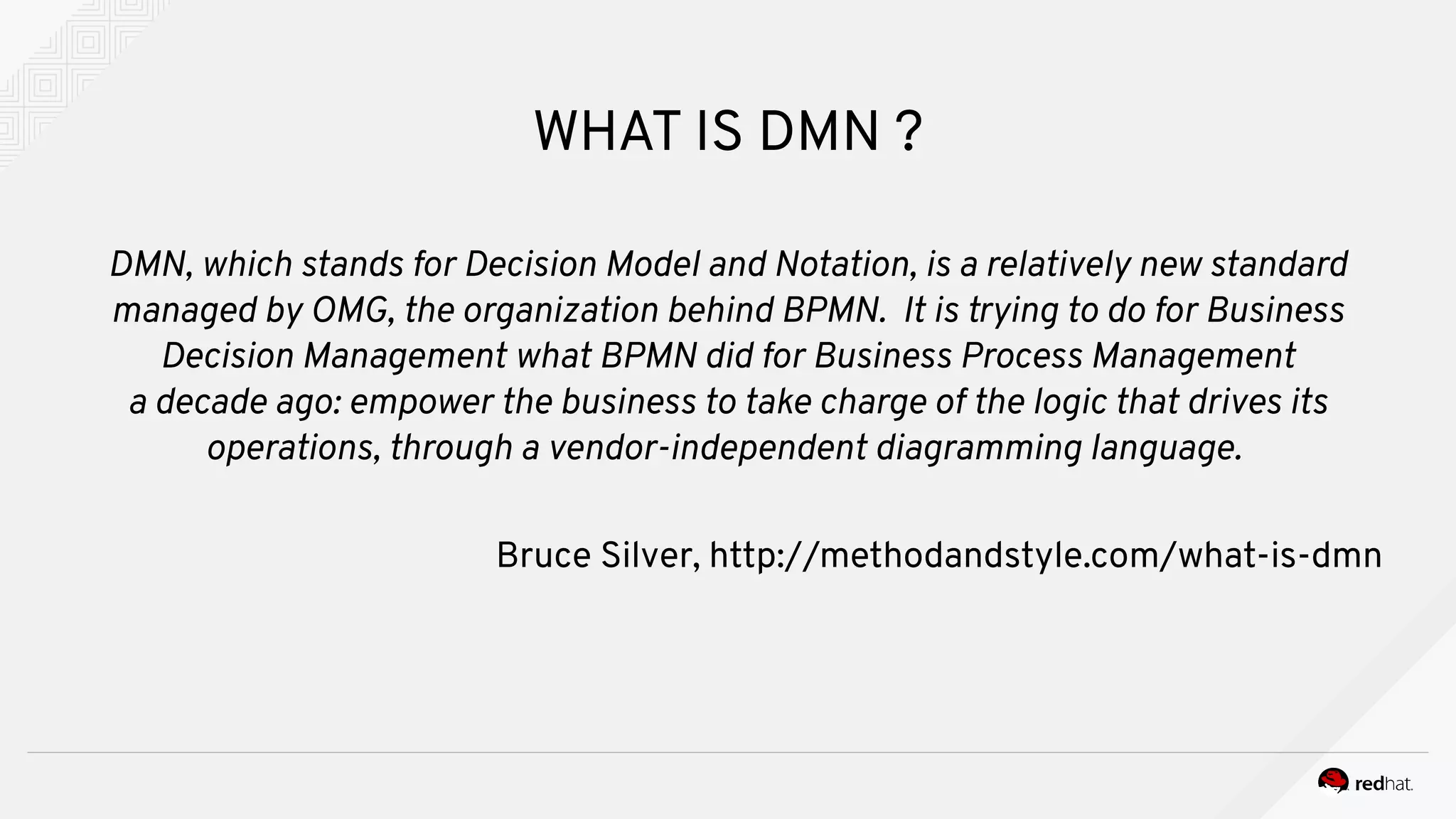 WHAT IS DMN ?
DMN, which stands for Decision Model and Notation, is a relatively new standard
managed by OMG, the organization behind BPMN. It is trying to do for Business
Decision Management what BPMN did for Business Process Management
a decade ago: empower the business to take charge of the logic that drives its
operations, through a vendor-independent diagramming language.
Bruce Silver, http://methodandstyle.com/what-is-dmn
 