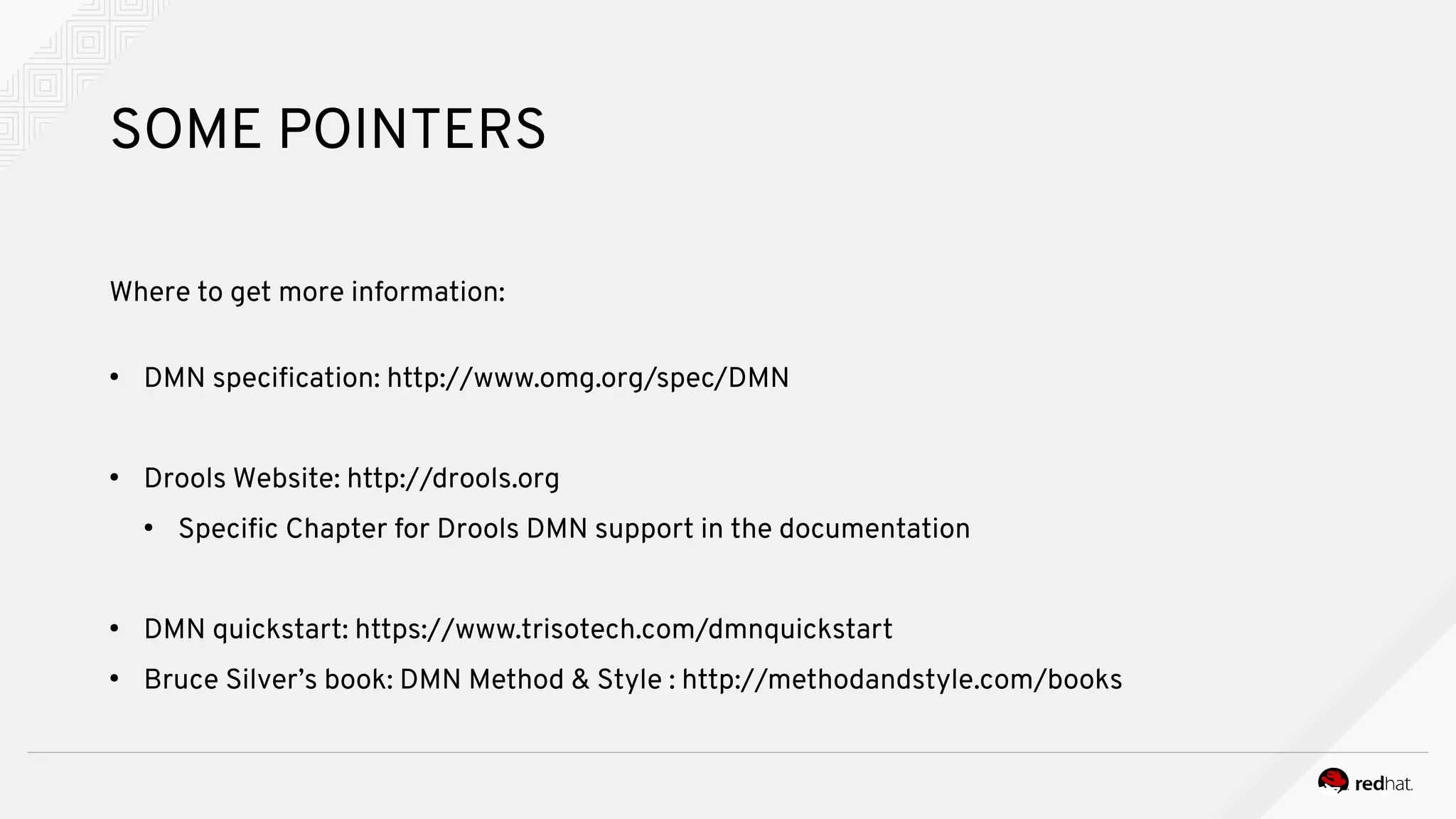 SOME POINTERS
Where to get more information:
●
DMN specification: http://www.omg.org/spec/DMN
●
Drools Website: http://drools.org
●
Specific Chapter for Drools DMN support in the documentation
●
DMN quickstart: https://www.trisotech.com/dmnquickstart
●
Bruce Silver’s book: DMN Method & Style : http://methodandstyle.com/books
 