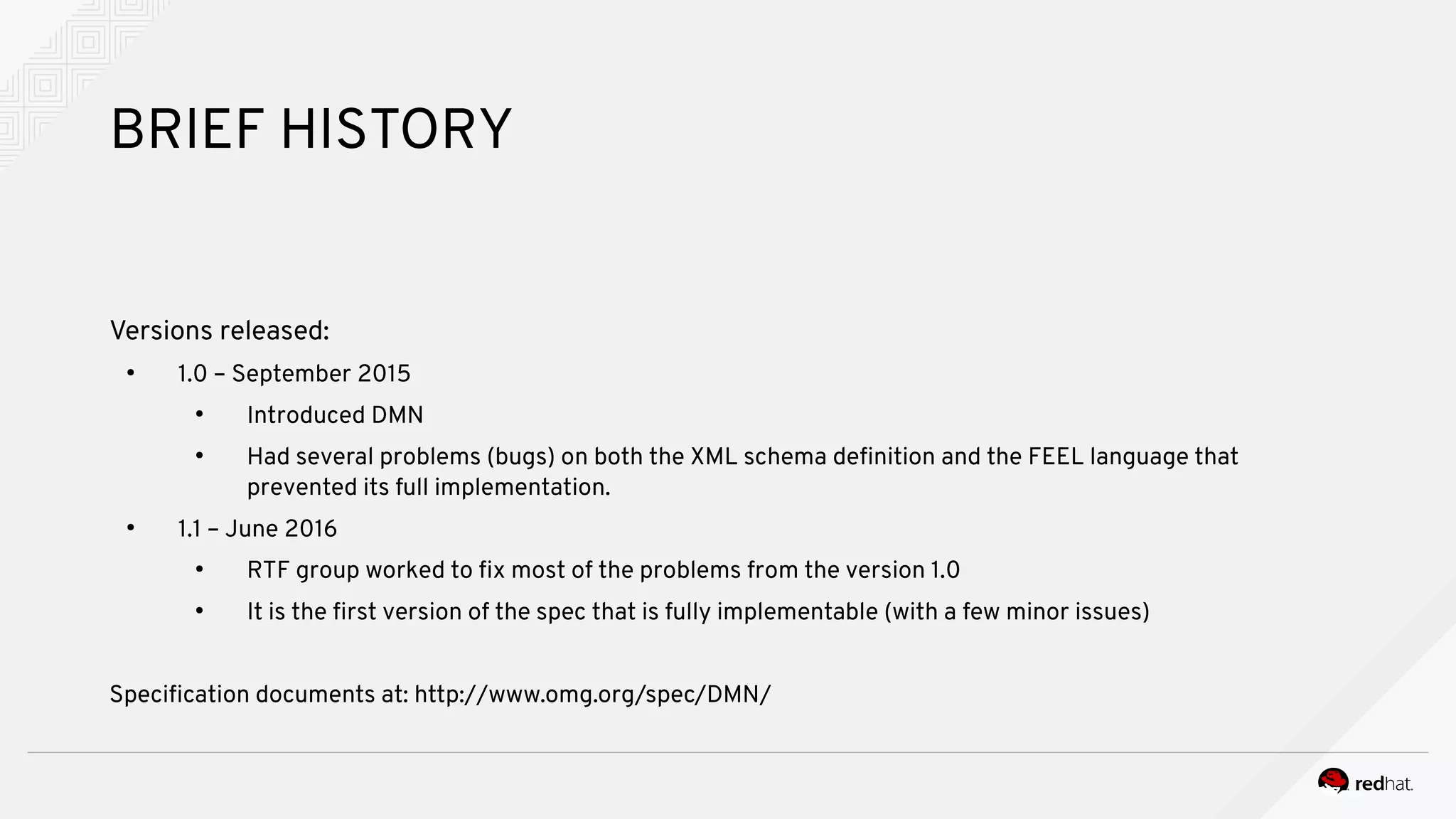 BRIEF HISTORY
Versions released:
●
1.0 – September 2015
●
Introduced DMN
●
Had several problems (bugs) on both the XML schema definition and the FEEL language that
prevented its full implementation.
●
1.1 – June 2016
●
RTF group worked to fix most of the problems from the version 1.0
●
It is the first version of the spec that is fully implementable (with a few minor issues)
Specification documents at: http://www.omg.org/spec/DMN/
 