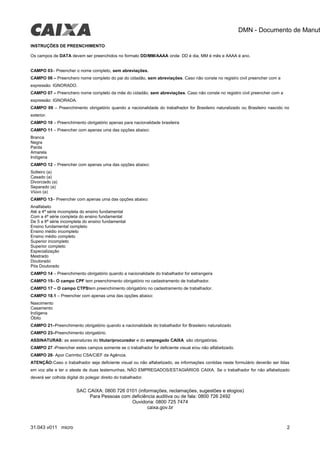 DMN - Documento de Manut
INSTRUÇÕES DE PREENCHIMENTO
Os campos de DATA devem ser preenchidos no formato DD/MM/AAAA onde: DD é dia, MM é mês e AAAA é ano.
CAMPO 03– Preencher o nome completo, sem abreviações.
CAMPO 06 – Preenchero nome completo do pai do cidadão, sem abreviações. Caso não conste no registro civil preencher com a
expressão: IGNORADO.
CAMPO 07 – Preenchero nome completo da mãe do cidadão, sem abreviações. Caso não conste no registro civil preencher com a
expressão: IGNORADA.
CAMPO 09 – Preenchimento obrigatório quando a nacionalidade do trabalhador for Brasileiro naturalizado ou Brasileiro nascido no
exterior.
CAMPO 10 – Preenchimento obrigatório apenas para nacionalidade brasileira
CAMPO 11 – Preencher com apenas uma das opções abaixo:
Branca
Negra
Parda
Amarela
Indígena
CAMPO 12 – Preencher com apenas uma das opções abaixo:
Solteiro (a)
Casado (a)
Divorciado (a)
Separado (a)
Viúvo (a)
CAMPO 13– Preencher com apenas uma das opções abaixo:
Analfabeto
Até a 4ª série incompleta do ensino fundamental
Com a 4ª série completa do ensino fundamental
De 5 a 8ª série incompleta do ensino fundamental
Ensino fundamental completo
Ensino médio incompleto
Ensino médio completo
Superior incompleto
Superior completo
Especialização
Mestrado
Doutorado
Pós Doutorado
CAMPO 14 – Preenchimento obrigatório quando a nacionalidade do trabalhador for estrangeira
CAMPO 15– O campo CPF tem preenchimento obrigatório no cadastramento de trabalhador.
CAMPO 17 – O campo CTPStem preenchimento obrigatório no cadastramento de trabalhador.
CAMPO 18.1 – Preencher com apenas uma das opções abaixo:
Nascimento
Casamento
Indígena
Óbito
CAMPO 21–Preenchimento obrigatório quando a nacionalidade do trabalhador for Brasileiro naturalizado
CAMPO 23–Preenchimento obrigatório.
ASSINATURAS: as assinaturas do titular/procurador e do empregado CAIXA são obrigatórias.
CAMPO 27 -Preencher estes campos somente se o trabalhador for deficiente visual e/ou não alfabetizado.
CAMPO 28- Apor Carimbo CSA/CIEF da Agência.
ATENÇÃO:Caso o trabalhador seja deficiente visual ou não alfabetizado, as informações contidas neste formulário deverão ser lidas
em voz alta e ter o ateste de duas testemunhas, NÃO EMPREGADOS/ESTAGIÁRIOS CAIXA. Se o trabalhador for não alfabetizado
deverá ser colhida digital do polegar direito do trabalhador.
SAC CAIXA: 0800 726 0101 (informações, reclamações, sugestões e elogios)
Para Pessoas com deficiência auditiva ou de fala: 0800 726 2492
Ouvidoria: 0800 725 7474
caixa.gov.br
31.043 v011 micro 2
 