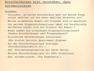 oose.Innovative Informatik
Entscheidungen erst verstehen, dann
automatisieren
Vorgehen:
 Verstehen, um welche Entscheidung geht es? Welche Frage
steckt dahinter und wie sehen mögliche Antworten aus?
 Welche allgemeinen Regeln und Vorgaben sind zu beachten?
 Von welchen Eingangsinformationen hängt die Entscheidung
ab?(Daraus ergibt sich die Struktur der Regeln.)
 Woher kommen die notwendigen Eingangsinformationen?
(Andere Entscheidungen oder Eingangsdaten?)
 Zuliefernde Entscheidungen analysieren.
(Bis hierher Decision Requirement Diagram)
 Art der Entscheidungslogik festlegen
(Entscheidungstabelle etc.).
 Ggf. Entscheidungstabellen mit Daten füllen.
 Weitere Entscheidungslogik mit FEEL formulieren.
 Ggf. automatisieren. (Per Knopfdruck…)
 