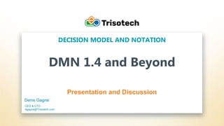 Trisotech.com
DMN 1.4 and Beyond
Presentation and Discussion
DECISION MODEL AND NOTATION
Denis Gagne
CEO & CTO
dgagne@Trisotech.com
 