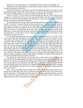 Anh y m m cư i thân thi n, b o: “À, không ph i bom âu. Ti ng tim tôi p y mà”.
Nh n th y s ng c nhiên pha l n nét hoài nghi trên gương m t tôi, anh ta ch m rãi k cho
tôi nghe câu chuy n cu c i mình.
Trư c ó ba tu n ngày, anh ta ã tr i qua m t cu c ph u thu t thay van tim nhân t o. Anh
b o r ng khi nh ng mô m i phát tri n bao l y cái van nhân t o thì nh ng ti ng tích t c y s
không còn n a. Nghe n y, tôi m i h i v nh ng d nh ti p theo c a anh ta.
Anh vui v tr l i: “À, tôi có nhi u k ho ch tr ng i l m. Khi tr v nhà Minesota, tôi
s ăng ký vào trư ng lu t. Tôi hy v ng m t ngày nào ó mình có th làm vi c cho chính ph .
Các bác sĩ cho bi t sau khi ngh dư ng trong vài tháng, tôi s hoàn toàn kh e m nh tr l i và có
th làm vi c như bao ngư i bình thư ng khác”.
Như b n th y y, m i chúng ta hoàn toàn ch ng trong l a ch n cách i m t trư c các
v n v s c kh e. Trong câu chuy n k u tiên, nhân v t c a chúng ta m c dù chưa bi t
chính xác có tr c tr c gì v i s c kh e c a mình hay không, nhưng anh ta ã h t ho ng, bu n bã,
khăng khăng cho r ng mình không th ti p t c theo u i công vi c ư c và kh n kho n ai ó
ng c m v i anh ta. Trong khi ó, hoàn toàn ngư c l i, dù ã ph i tr i qua m t cu c ph u
thu t thu c vào lo i nguy hi m b c nh t, anh b n trong câu chuy n th hai v n luôn l c quan,
hào h ng b t tay vào làm b t c vi c gì. i m khác bi t chính là cách nhìn nh n c a m i
ngư i trư c s c kh e c a mình.
Còn r t nhi u trư ng h p khác n a minh ch ng v ch ng b nh l i cho s c kh e. Th c
ra tôi là m t b nh nhân ti u ư ng ã tiêm n 5.000 mũi insulin. Các bác sĩ khuy n cáo tôi:
“Ti u ư ng ch là m t căn b nh th ch t mà thôi. Tình tr ng tinh th n m i gây h u qu t i t
hơn nhi u. N u anh lo l ng, hay suy nghĩ tiêu c c, anh s g p tr c tr c nghiêm tr ng y”. K
t khi bi t mình có b nh, tôi thư ng ti p xúc và làm quen v i r t nhi u b nh nhân ti u ư ng
khác. Tôi s k các b n nghe hai câu chuy n hoàn toàn trái ngư c nhau. M t ngư i luôn nghĩ
mình s p ch t m c dù b nh tình c a anh ta chưa n m c áng lo ng i. Vì s b nhi m trùng,
anh ta tránh xa b t c ai có tri u ch ng s mũi dù ch m i h t hơi sơ sài. S b ki t s c, anh ta
h u như ch ng dám ng tay ng chân làm gì c . Lúc nào anh cũng lo l ng xem i u gì có th
x y ra ti p theo. M i ngư i xung quanh chán ngán vì su t ngày ph i nghe nh ng l i kêu than,
phàn nàn. Th c ra căn b nh c a anh ta ch ng ph i là ti u ư ng, mà chính là ch ng b nh l i
cho s c kh e bi n h cho s lư i nhác c a mình.
Câu chuy n v v giám c khu v c c a m t công ty xu t b n t m c thì trái ngư c hoàn
toàn. Anh y b ti u ư ng nghiêm tr ng n n i ph i tiêm vào ngư i lư ng insulin nhi u g p
30 l n so v i anh b n câu chuy n trên. Nhưng anh y ch ng bao gi nghĩ mình ang m, luôn
làm vi c h t mình và t n hư ng cu c s ng. M t ngày n , anh y nói v i tôi : ‘B b nh như th
này ch c ch n là r t khó ch u và b t ti n r i. Nhưng tôi không mu n n m ì m t ch su t ngày
lo l ng. Anh bi t không, m i l n tiêm, tôi l i th m c m ơn và c u nguy n cho nh ng ngư i ã
tìm ra insulin y.”
John - m t trong nh ng ngư i b n thân nh t c a tôi - hi n ang là gi ng viên t i m t
trư ng i h c danh ti ng. Năm 1945, sau Chi n tranh th gi i th II, anh tr v t Châu Âu và
ch còn m t cánh tay. Th nhưng John luôn m m cư i, s n sàng giúp ngư i khác, l c quan
không kém b t kỳ ngư i lành l n nào. Có l n tôi và John nói chuy n r t lâu v tương lai và
nh ng tr ng i mà anh y s g p ph i trong cu c s ng.
 
