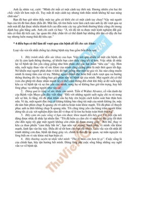 Anh y nhún vai, cư i: “Mình ch m t có m t cánh tay thôi mà. ương nhiên còn hai thì
ch c ch n t t hơn m t r i. Tuy m t i m t cánh tay nhưng tinh th n mình không h nao núng
chút nào”.
B n ã bao gi nhìn th y m t tay gôn c khôi ch có m t cánh tay chưa? V y mà ngư i
b n c a tôi ã làm ư c i u ó. M t l n, tôi tìm hi u xem làm cách nào anh y ã vư t qua s
m t mát t ư c nhi u thành tích cao n m c các tay gôn bình thư ng khác cũng ch mong
ánh hay g n b ng anh. Anh ch cư i và b o: “À, tôi ã rút ra ư c m t kinh nghi m t giá:
n u có thái tích c c, l c quan thì ch c ch n tôi có th ánh b i nh ng i th có y hai
tay nhưng luôn mang thái tiêu c c.”
* 4 i u b n có th làm vư t qua căn b nh l i cho s c kh e:
Lo i v c-xin t t nh t ch ng l i ch ng b nh này bao g m b n i u sau:
1. Hãy tránh nh c n s c kh e c a b n. Vi c nói quá nhi u v m t căn b nh, dù
ch là c m l nh thông thư ng, s khi n b n c m th y càng t i t hơn. Vi c nh c i nh c
l i v b nh t t m y u cũng gi ng như bón phân cho các h t m m “tiêu c c” v y. Hơn
n a, su t ngày than vãn v s c kh e c a mình cũng ch ng ph i là m t thói quen t t p.
Nó khi n m i ngư i phát chán vì khi ó b n gi ng như m t k gi v , lúc nào cũng mu n
mình là trung tâm c a vũ tr . Nh ng ngư i thành t luôn bi t cách vư t qua xu hư ng
thông thư ng ó: h ch ng bao gi phàn nàn v b nh t t c a mình. M i ngư i ch có th
(xin cho phép tôi ư c nh n m nh t có th ) c m thông ôi chút khi th y ai ó su t ngày
kêu ca v b nh t t và s m y u c a mình, song h s không bao gi tôn tr ng, hay h t
lòng ph c v nh ng ngư i như v y c !
2. ng quá lo l ng v s c kh e c a mình. Ti n sĩ Walter Alvarez, c v n danh d
c a B nh vi n Mayo g n ây vi t r ng: “ i v i nh ng ngư i su t ngày ch ru rú trong
n i s hãi, lo l ng, tôi ã ph i kh n c u h hãy rèn luy n cách ki m soát b n thân hơn
n a. Ví d , m t ngư i àn ông c khăng khăng b o r ng túi m t c a mình không n, m c
dù tám b n phim ch p X-quang ch rõ anh ta hoàn toàn kh e m nh. Tôi ã ph i c thuy t
ph c anh ta thôi không ch p X-quang n a. Tôi cũng t ng yêu c u hàng trăm ngư i khác
d ng t t c các xét nghi m i n tâm vì th c t là tim h hoàn toàn bình thư ng”.
3. Hãy c m ơn cu c s ng vì b n còn ư c kh e m nh n bây gi . Có m t câu nói
áng ư c nh c i nh c l i nhi u l n: “Tôi ã luôn ca c m ch vì mình có ôi giày l i th i
cho n ngày tôi g p m t ngư i không còn chân ư c mang giày”. B i th , thay vì
kêu ca than phi n “c m th y b t n”, b n nên vui sư ng, h nh phúc vì mình v n kh e
m nh, lành l n vào lúc này. i u ó s t t hơn cho b n r t nhi u. Li u v c-xin t t nh t
tránh nh ng cơn au, b nh t t ang giày vò, chính là thái l c quan, s mãn nguy n và
lòng bi t ơn vì s c kh e mà b n hi n có.
4. Hãy thư ng xuyên t nh c nh mình “Thà b mòn còn hơn b g ”. Cu c s ng là
c a chính b n, hãy t n hư ng h t mình. ng lãng phí cu c s ng b ng nh ng suy nghĩ
v n vơ v b nh t t.
 