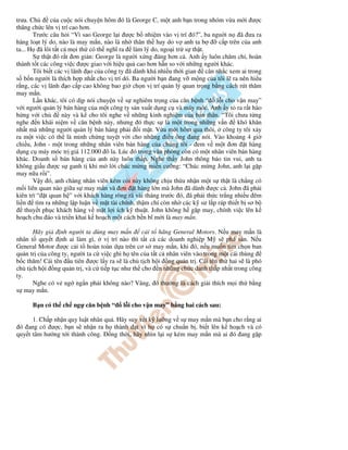 trưa. Ch c a cu c nói chuy n hôm ó là George C, m t anh b n trong nhóm v a m i ư c
thăng ch c lên v trí cao hơn.
Trư c câu h i “Vì sao George l i ư c b nhi m vào v trí ó?”, ba ngu i n ã ưa ra
hàng lo t lý do, nào là may m n, nào là nh thân th hay do v anh ta b c p trên c a anh
ta... H ã lôi t t c m i th có th nghĩ ra làm lý do, ngo i tr s th t.
S th t ó r t ơn gi n: George là ngư i x ng áng hơn c . Anh y luôn chăm ch , hoàn
thành t t các công vi c ư c giao v i hi u qu cao hơn h n so v i nh ng ngư i khác.
Tôi bi t các v lãnh o c a công ty ã dành khá nhi u th i gian cân nh c xem ai trong
s b n ngư i là thích h p nh t cho v trí dó. Ba ngư i b n ang v m ng c a tôi l ra nên hi u
r ng, các v lãnh o c p cao không bao gi ch n v trí qu n lý quan tr ng b ng cách rút thăm
may m n.
L n khác, tôi có d p nói chuy n v s nghiêm tr ng c a căn b nh “ l i cho v n may”
v i ngư i qu n lý bán hàng c a m t công ty s n xu t d ng c và máy móc. Anh y t ra r t hào
h ng v i ch này và k cho tôi nghe v nh ng kinh nghi m c a b n thân. “Tôi chưa t ng
nghe n khái ni m v căn b nh này, nhưng ó th c s là m t trong nh ng v n khó khăn
nh t mà nh ng ngư i qu n lý bán hàng ph i i m t. V a m i hôm qua thôi, công ty tôi x y
ra m t vi c có th là minh ch ng tuy t v i cho nh ng i u ông ang nói. Vào kho ng 4 gi
chi u, John - m t trong nh ng nhân viên bán hàng c a chúng tôi - em v m t ơn t hàng
d ng c máy móc tr giá 112.000 ô la. Lúc ó trong văn phòng còn có m t nhân viên bán hàng
khác. Doanh s bán hàng c a anh này luôn th p. Nghe th y John thông báo tin vui, anh ta
không gi u ư c s ganh t khi m l i chúc m ng mi n cư ng: “Chúc m ng John, anh l i g p
may n a r i”.
V y ó, anh chàng nhân viên kém c i này không ch u th a nh n m t s th t là ch ng có
m i liên quan nào gi a s may m n và ơn t hàng l n mà John ã dành ư c c . John ã ph i
kiên trì “ t quan h ” v i khách hàng ròng rã vài tháng trư c ó, ã ph i th c tr ng nhi u êm
li n tìm ra nh ng l p lu n v m t tài chính, th m chí còn nh các k sư l p ráp thi t b sơ b
thuy t ph c khách hàng v m t l i ích k thu t. John không h g p may, chính vi c lên k
ho ch chu áo và tri n khai k ho ch m t cách b n bĩ m i là may m n.
Hãy gi nh ngư i ta dùng may m n c i t hãng General Motors. N u may m n là
nhân t quy t nh ai làm gì, v trí nào thì t t c các doanh nghi p M s phá s n. N u
General Motor ư c c i t hoàn toàn d a trên cơ s may m n, khi ó, n u mu n tìm ch n ban
qu n tr c a công ty, ngư i ta c vi c ghi h tên c a t t c nhân viên vào trong m t cái thùng
b c thăm! Cái tên u tiên ư c l y ra s là ch t ch h i ng qu n tr . Cái tên th hai s là phó
ch t ch h i ng qu n tr , và c ti p t c như th cho n nh ng ch c danh th p nh t trong công
ty.
Nghe có v ng ng n ph i không nào? Vâng, ó thư ng là cách gi i thích m i th b ng
s may m n.
B n có th ch ng căn b nh “ l i cho v n may” b ng hai cách sau:
1. Ch p nh n quy lu t nhân qu . Hãy suy xét k lư ng v s may m n mà b n cho r ng ai
ó ang có ư c, b n s nh n ra h thành t vì h có s chu n b , bi t lên k ho ch và có
quy t tâm hư ng t i thành công. ng th i, hãy nhìn l i s kém may m n mà ai ó ang g p
 
