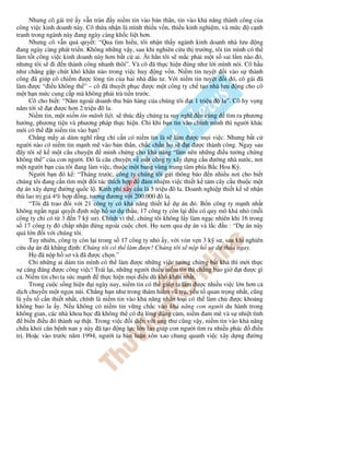 Nhưng cô gái tr y v n tràn y ni m tin vào b n thân, tin vào kh năng thành công c a
công vi c kinh doanh này. Cô th a nh n là mình thi u v n, thi u kinh nghi m, và m c c nh
tranh trong ngành này ang ngày càng kh c li t hơn.
Nhưng cô v n qu quy t: “Qua tìm hi u, tôi nh n th y ngành kinh doanh nhà lưu ng
ang ngày càng phát tri n. Không nh ng v y, sau khi nghiên c u th trư ng, tôi tin mình có th
làm t t công vi c kinh doanh này hơn b t c ai. t h n tôi s m c ph i m t s sai l m nào ó,
nhưng tôi s i n thành công nhanh thôi”. Và cô ã th c hi n úng như l i mình nói. Cô h u
như ch ng g p chút khó khăn nào trong vi c huy ng v n. Ni m tin tuy t i vào s thành
công ã giúp cô chi m ư c lòng tin c a hai nhà u tư. V i ni m tin tuy t i ó, cô gái ã
làm ư c “ i u không th ” – cô ã thuy t ph c ư c m t công ty ch t o nhà lưu ng cho cô
m t h n m c cung c p mà không ph i tr ti n trư c.
Cô cho bi t: “Năm ngoái doanh thu bán hàng c a chúng tôi t 1 tri u ô la”. Cô hy v ng
năm t i s t ư c hơn 2 tri u ô la.
Ni m tin, m t ni m tin mãnh li t, s thúc y chúng ta suy nghĩ n cùng tìm ra phương
hư ng, phương ti n và phương pháp th c hi n. Ch khi b n tin vào chính mình thì ngư i khác
m i có th t ni m tin vào b n!
Ch ng m y ai dám nghĩ r ng ch c n có ni m tin là s làm ư c m i vi c. Nhưng b t c
ngư i nào có ni m tin m nh m vào b n thân, ch c ch n h s t ư c thành công. Ngay sau
ây tôi s k m t câu chuy n minh ch ng cho kh năng “làm nên nh ng i u tư ng ch ng
không th ” c a con ngư i. ó là câu chuy n v m t công ty xây d ng c u ư ng nhà nư c, nơi
m t ngư i b n c a tôi ang làm vi c, thu c m t bang vùng trung tâm phía B c Hoa Kỳ.
Ngư i b n ó k : “Tháng trư c, công ty chúng tôi g i thông báo n nhi u nơi cho bi t
chúng tôi ang c n tìm m t i tác thích h p m nhi m vi c thi t k tám cây c u thu c m t
d án xây d ng ư ng qu c l . Kinh phí xây c u là 5 tri u ô la. Doanh nghi p thi t k s nh n
thù lao tr giá 4% h p ng, tương ương v i 200.000 ô la.
“Tôi ã trao i v i 21 công ty có kh năng thi t k d án ó. B n công ty m nh nh t
không ng n ng i quy t nh n p h sơ d th u, 17 công ty còn l i u có quy mô khá nh (m i
công ty ch có t 3 n 7 k sư). Chính vì th , chúng tôi không l y làm ng c nhiên khi 16 trong
s 17 công ty ó ch p nh n ng ngoài cu c chơi. H xem qua d án và l c u : “D án này
quá l n i v i chúng tôi.
Tuy nhiên, công ty còn l i trong s 17 công ty nh y, v i v n v n 3 k sư, sau khi nghiên
c u d án ã kh ng nh: Chúng tôi có th làm ư c! Chúng tôi s n p h sơ d th u ngay.
H ã n p h sơ và ã ư c ch n.”
Ch nh ng ai dám tin mình có th làm ư c nh ng vi c tư ng ch ng b t kh thì m i th c
s cáng áng ư c công vi c! Trái l i, nh ng ngư i thi u ni m tin thì ch ng bao gi t ư c gì
c . Ni m tin cho ta s c m nh th c hi n m i i u dù khó khăn nh t.
Trong cu c s ng hi n i ngày nay, ni m tin có th giúp ta làm ư c nhi u vi c l n hơn c
d ch chuy n m t ng n núi. Ch ng h n như trong thám hi m vũ tr , y u t quan tr ng nh t, cũng
là y u t c n thi t nh t, chính là ni m tin vào kh năng nhân lo i có th làm ch ư c kho ng
không bao la y. N u không có ni m tin v ng ch c vào kh năng con ngư i du hành trong
không gian, các nhà khoa h c ã không th có lòng dũng c m, ni m am mê và s nhi t tình
bi n i u ó thành s th t. Trong vi c i di n v i ung thư cũng v y, ni m tin vào kh năng
ch a kh i căn b nh nan y này ã t o ng l c l n lao giúp con ngư i tìm ra nhi u phác i u
tr . Ho c vào trư c năm 1994, ngư i ta bàn lu n xôn xao chung quanh vi c xây d ng ư ng
 