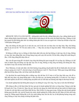 133
Chương 12
HÃY ĐẶT RA NHỮNG MỤC TIÊU, ĐỂ GIÚP BẠN TIẾN VỀ PHÍA TRƯỚC
MỖI BƯỚC TIẾN CỦA CON NGƯỜI – những phát minh lớn nhỏ, những khám phá y học, những thành tựu kỹ
thuật, những thành công kinh doanh… Đều đã được hình dung từ rất lâu trước khi thành hiện thực. Những vệ tinh
bay quanh trái đất không phải nhờ vào những khám phá tình cờ của con người mà vì khoa học đã đặt ra mục tiêu
“chinh phục không gian”.
Mục tiêu không chỉ đơn giản là có một ước mơ, mà là một ước mơ được đưa vào thực hiện. Mục tiêu không
phải là câu nói mơ hồ: “Ồ! Tôi ước mình có thể….”. Mục tiêu của bạn rõ ràng hơn nhiều: “Điều tôi đang hướng
đến là…”.
Sẽ không có điều gì xảy ra, không có thêm bước phát triển nào nếu bạn không có một mục tiêu rõ ràng. Không
có mục tiêu, bạn chẳng khác nào đi lang thang trong suốt cuộc đời mà thôi. Đi thơ thẩn, chẳng biết mình đang đi
đâu, vì thế cũng chẳng đến được đâu cả.
Mục tiêu rất quan trọng đối với thành công cũng như không khí quan trọng đối với sự sống vậy. Không ai có thể
tình cờ thành công mà không xác lập một mục tiêu rõ ràng. Không ai từng sống mà không cần không khí. Hãy
xác định rõ mục tiêu mà bạn muốn đạt đến.
Dave Mahoney, từ một anh nhân viên bình thường trong phòng chuyển phát thư đã trở thành phó chủ tịch một
công ty quảng cáo ở tuổi 27, chủ tịch công ty Good Humour ở tuổi 33. Theo lời anh, “Điều quan trọng nhất không
phải bạn đã hay đang ở đâu, mà là bạn muốn đạt đến đâu”.
Các tập đoàn lớn mạnh thường đặt ra những mục tiêu dài hạn 10-15 năm và nỗ lực thực hiện mục tiêu đề ra.
Một nhà máy được xây dựng không phải vì nhu cầu hiện nay, mà thường hướng đến 5-10 năm tới. Các công ty
tiến hành nghiên cứu để tìm ra những dòng sản phẩm mới sẽ xuất hiện sau khoảng một thập kỉ nữa hoặc hơn thế.
Các doanh nghiệp hiện đại không đặt tương lai vào những hi vọng viển vông. Vậy, bạn có nên như thế không?
Mỗi chúng ta đều có thể tham khảo bài học quý giá từ doanh nghiệp biết nhìn xa trông rộng. Chúng ta nên lập
kế hoạch cho 5 hay 10 năm tới. Ngay bây giờ, bạn nên xây dựng cho mình hình ảnh mà bạn muốn trở thành trong
10 năm tới, nếu bạn thật sự nuôi khao khát lớn lao. Đây là điều vô cùng quan trọng. Giống như một doanh nghiệp
không quan tâm đến việc vạch kế hoạch cho mình, doanh nghiệp đó sẽ dẫm chân tại chỗ, thậm chí biến mất trong
tương lai. Những người không đặt ra nổi cho mình những mục tiêu lâu dài, họ sẽ mất phương hướng trong cuộc
sống. Không có mục tiêu chúng ta không thể phát triển.
 