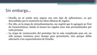 Sin embargo…
• Ornella no se sentía muy segura con este tipo de aplicaciones, ya que
desconfiaba que le mostraría las ideas idóneas de regalos.
• Por ello, en la etapa de retroalimentación, me sugirió que le agregará un Test
de Características, donde al menos los regalos sean más personalizados por
cada persona.
• La etapa de construcción del prototipo fue la más complicada para mí, no
sólo porque teníamos poco tiempo para presentarlo, sino porque debía
adecuarlo a los requerimientos de Ornella.
 