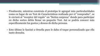 • Finalmente, mientras construía el prototipo le agregué más particularidades
como en lugar de un Test de Características realizada por el “comprador”, se
le enviará al “receptor del regalo” un “Sorteo sorpresa” donde para participar
en dicho sorteo debía llenar un pequeño Test. Así se podría conocer más
específicamente los gustos y deseos de dicha persona.
• Esto último le fascinó a Ornella pues le daba el toque personalizado que ella
tanto deseaba.
 