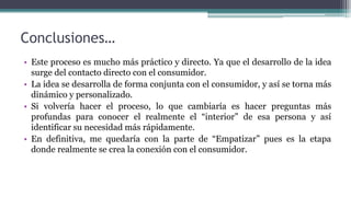 Conclusiones…
• Este proceso es mucho más práctico y directo. Ya que el desarrollo de la idea
surge del contacto directo con el consumidor.
• La idea se desarrolla de forma conjunta con el consumidor, y así se torna más
dinámico y personalizado.
• Si volvería hacer el proceso, lo que cambiaría es hacer preguntas más
profundas para conocer el realmente el “interior” de esa persona y así
identificar su necesidad más rápidamente.
• En definitiva, me quedaría con la parte de “Empatizar” pues es la etapa
donde realmente se crea la conexión con el consumidor.
 