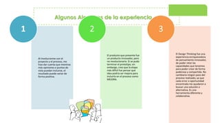 Algunos Alcances de la experiencia…
Al involucrarme con el
proyecto y el proceso, me
hizo dar cuenta que mientras
más opiniones o puntos de
vista puedan incluirse, el
resultado puede variar de
forma positiva.
1
El producto que presente fue
un producto innovador, pero
no revolucionario. Si se pudo
terminar el prototipo; sin
embargo, creo que la etapa
más difícil fue pensar qué
idea podría ser mejora para
incluirla en el proceso como
MEJORA.
2
El Design Thinking fue una
experiencia enriquecedora
de pensamiento innovador,
de poder retar las
capacidades que tenemos
para poder crear de forma
poderosa y compartida. No
cambiaría ningún paso del
proceso realizado, ya que
cada error o oportunidad
encontrada me ayudaron a
buscar una solución o
alternativa. Es una
herramienta diferente y
colaborativa.
3
 