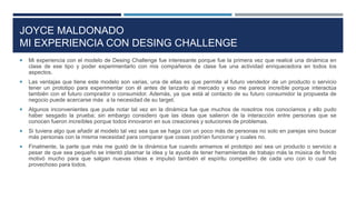 JOYCE MALDONADO
MI EXPERIENCIA CON DESING CHALLENGE
 Mi experiencia con el modelo de Desing Challenge fue interesante porque fue la primera vez que realicé una dinámica en
clase de ese tipo y poder experimentarlo con mis compañeros de clase fue una actividad enriquecedora en todos los
aspectos.
 Las ventajas que tiene este modelo son varias, una de ellas es que permite al futuro vendedor de un producto o servicio
tener un prototipo para experimentar con él antes de lanzarlo al mercado y eso me parece increíble porque interactúa
también con el futuro comprador o consumidor. Además, ya que está al contacto de su futuro consumidor la propuesta de
negocio puede acercarse más a la necesidad de su target.
 Algunos inconvenientes que pude notar tal vez en la dinámica fue que muchos de nosotros nos conocíamos y ello pudo
haber sesgado la prueba; sin embargo considero que las ideas que salieron de la interacción entre personas que se
conocen fueron increíbles porque todos innovaron en sus creaciones y soluciones de problemas.
 Si tuviera algo que añadir al modelo tal vez sea que se haga con un poco más de personas no solo en parejas sino buscar
más personas con la misma necesidad para comparar que cosas podrían funcionar y cuales no.
 Finalmente, la parte que más me gustó de la dinámica fue cuando armamos el prototipo así sea un producto o servicio a
pesar de que sea pequeño se intentó plasmar la idea y la ayuda de tener herramientas de trabajo más la música de fondo
motivó mucho para que salgan nuevas ideas e impulsó también el espíritu competitivo de cada uno con lo cual fue
provechoso para todos.
 
