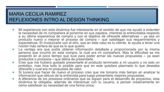  Mi experiencia con esta dinámica fue interesante en el sentido de que me ayudó a entender
la necesidad de mi compañera al ponerme en sus zapatos, mientras la entrevistaba respecto
a su última experiencia de compra y con el objetivo de ofrecerle alternativas – ya sea un
producto nuevo o mejorar el proceso de compra – que satisfagan sus requerimientos y
expectativas. El involucrarte con el otro, que en este caso es tu cliente, te ayuda a tener una
noción más certera de qué es lo que quiere.
 La ventaja era que podía obtener información detallada y proporcionada por la misma
persona que incurrió en esta compra, la cual era mi compañera. Mas la dificultad se me
presentó en el poco tiempo que tuve para poder armar las nuevas propuestas – ya sean
productos o procesos – que debía de presentarle.
 Creo que me hubiera gustado presentarle el producto terminado a mi usuario y no solo un
prototipo, mas hice todo lo posible para que en este quedara plasmado lo que deseaba
ofrecerle y cual era mi propuesta de valor.
 Si tuviera que hacer de nuevo el proceso creo que me tomaría más tiempo en analizar la
información que obtuve de la entrevista para luego presentarle mejores propuestas.
 A diferencia de los procesos ordinarios que se siguen para el desarrollo de proyectos, esta
dinámica te obligaba, además de interactuar con tu usuario, a pensar creativamente en
cómo satisfacer su necesidad de una forma única.
MARIA CECILIA RAMIREZ
REFLEXIONES INTRO AL DESIGN THINKING
 