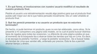 1. En qué forma, el involucrarnos con nuestro usuario modificó el resultado de
nuestro producto final.
Pedirle al usuario una retroalimentación resultó algo positivo para que el producto final
pueda salir mejor aun de lo que había pensado inicialmente. Dio un valor añadido al
producto final.
2. Qué les pareció presentar a su usuario un producto que no estuviera
terminado?
De hecho, si pude terminar mi producto, pues no era tan elaborado, como otros. Yo le
presenté a mi compañero una página web modelo, en la cual el podía buscar distintos
tipos de regalos para todas las ocasiones. Lo diferente de esta página estaba en que
al momento de la búsqueda iba a abarcar todas las tiendas que hay en Lima. Es decir,
si se escogía la pestaña ‘hombre’, y luego la pestaña ‘accesorios’, iba a buscar todas
las tiendas de Lima que vendan ello, ordenado por precios. Esto le iba a permitir
ahorrar tiempo y dinero.
 