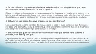3. En que difiere el procesos de diseño de esta dinámica con los procesos que usan
normalmente para el desarrollo de sus proyectos.
Difiere principalmente en que en un proceso normal de diseño de un producto, el usuario no te
brinda una retroalimentación hasta que vea el primer prototipo de este. Mientras que acá antes
de realizarlo, el usuario podía opinar y brindar mejoras a los primeros esbozos del producto.
4. Si tuvieran que hacer de nuevo el proceso, qué cambiarían?
Lo que cambiaría sería la cantidad de minutos para el paso 1, pues considero que 4 minutos
por cada uno es mucho, con 2 ó 3 máximo, podría funcionar de la misma manera o mejor aun,
para así poder tener mas tiempo para realizar el prototipo.
5. Si tuvieran que quedarse con una herramienta de las que hemos visto durante el
proceso, cuál sería y por que?
La parte que más me gustó fue cuando mi compañero me pudo brindar una retroalimentación
del producto que le mostré inicialmente. Siento que este parte del proceso aportó mucho para
que el producto final resulté bueno para el mismo y asimismo se encuentre conforme con este.
 