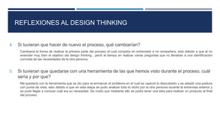 REFLEXIONES AL DESIGN THINKING
4. Si tuvieran que hacer de nuevo el proceso, qué cambiarían?
Cambiaría la forma de realizar la primera parte del proceso el cual consistía en entrevistar a mi compañera, esto debido a que al no
entender muy bien el objetivo del design thinking , perdí el tiempo en realizar varias preguntas que no llevaban a una identificación
concreta de las necesidades de la otra persona.
5. Si tuvieran que quedarse con una herramienta de las que hemos visto durante el proceso, cuál
sería y por que?
Me quedaría con la herramienta que se dio para re-enmarcar el problema en el cual se capturó lo descubierto y se adoptó una postura
con punta de vista; esto debido a que en esta etapa se pudo analizar todo lo dicho por la otra persona durante la entrevista anterior y
se pudo llegar a conocer cuál era su necesidad. De modo que mediante ello se podía tener una idea para realizar un producto al final
del proceso.
 