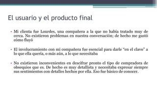 El usuario y el producto final
• Mi clienta fue Lourdes, una compañera a la que no había tratado muy de
cerca. No existieron problemas en nuestra conversación; de hecho me gustó
cómo fluyó
• El involucramiento con mi compañera fue esencial para darle “en el clavo” a
lo que ella quería, o más aún, a lo que necesitaba
• No existieron inconvenientes en descifrar pronto el tipo de compradora de
obsequios que es. De hecho es muy detallista y necesitaba expresar siempre
sus sentimientos con detalles hechos por ella. Eso fue básico de conocer.
 