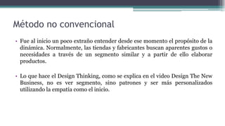 Método no convencional
• Fue al inicio un poco extraño entender desde ese momento el propósito de la
dinámica. Normalmente, las tiendas y fabricantes buscan aparentes gustos o
necesidades a través de un segmento similar y a partir de ello elaborar
productos.
• Lo que hace el Design Thinking, como se explica en el video Design The New
Business, no es ver segmento, sino patrones y ser más personalizados
utilizando la empatía como el inicio.
 