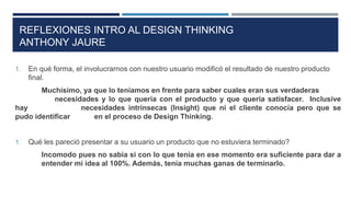 1. En qué forma, el involucrarnos con nuestro usuario modificó el resultado de nuestro producto
final.
Muchísimo, ya que lo teníamos en frente para saber cuales eran sus verdaderas
necesidades y lo que quería con el producto y que quería satisfacer. Inclusive
hay necesidades intrínsecas (Insight) que ni el cliente conocía pero que se
pudo identificar en el proceso de Design Thinking.
1. Qué les pareció presentar a su usuario un producto que no estuviera terminado?
Incomodo pues no sabia si con lo que tenia en ese momento era suficiente para dar a
entender mi idea al 100%. Además, tenía muchas ganas de terminarlo.
REFLEXIONES INTRO AL DESIGN THINKING
ANTHONY JAURE
 