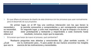 1. En que difiere el procesos de diseño de esta dinámica con los procesos que usan normalmente
para el desarrollo de sus proyectos
En primer lugar, en el DT hay una continua interacción con los que tienen la
necesidad y te permite conocerlos y comprenderlos y, por consiguiente comprender
su necesidad. En segundo lugar, y creo mas importante, es que te empuja a la acción y
tienes que estar prototipando y testeando y mejorándolo a cada momento hasta
obtener el resultado, inclusive, mejor que lo esperado.
1. Si tuvieran que hacer de nuevo el proceso, qué cambiarían?
Realizaría preguntas mas abiertas y emocionales (Ej.: ¿Qué sentiste cuando…?/
¿Cuál era tu motivación para…?) para poder de esa manera encontrar los Insights
que son la esencia de las motivaciones y necesidades.
 