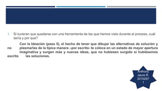 1. Si tuvieran que quedarse con una herramienta de las que hemos visto durante el proceso, cuál
sería y por que?
Con la Ideación (paso 5), el hecho de tener que dibujar las alternativas de solución y
no plasmarlas de la típica manera –por escrito- te coloca en un estado de mayor apertura
imaginativa y surgen más y nuevas ideas, que no hubiesen surgido si hubiésemos
escrito las soluciones.
Anthony
Jaure R.
2010257
1
 