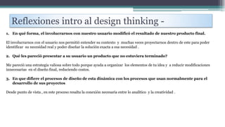 Reflexiones intro al design thinking -
1. En qué forma, el involucrarnos con nuestro usuario modificó el resultado de nuestro producto final.
El involucrarnos con el usuario nos permitió entender su contexto y muchas veces proyectarnos dentro de este para poder
identificar su necesidad real y poder diseñar la solución exacta a esa necesidad .
2. Qué les pareció presentar a su usuario un producto que no estuviera terminado?
Me pareció una estrategia valiosa sobre todo porque ayuda a organizar los elementos de tu idea y a reducir modificaciones
innecesarias en el diseño final, reduciendo costos.
3. En que difiere el procesos de diseño de esta dinámica con los procesos que usan normalmente para el
desarrollo de sus proyectos
Desde punto de vista , en este proceso resalta la conexión necesaria entre lo analítico y la creatividad .
 