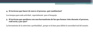 4. Si tuvieran que hacer de nuevo el proceso, qué cambiarían?
Los tiempos para cada actividad , especialmente para el bosquejo.
5. Si tuvieran que quedarse con una herramienta de las que hemos visto durante el proceso,
cuál sería y por que?
La herramienta de la entrevista a profundidad , porque es la base para definir la necesidad real del usuario.
 