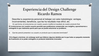 Experiencia del Design Challenge
Ricardo Ramos
Describe tu experiencia personal al trabajar con esta metodología: ventajas,
inconvenientes, beneficios, que les ha resultado mas difícil, etc.
1. En qué forma, el involucrarnos con nuestro usuario modificó el resultado de nuestro producto final.
El involucrarnos con nuestro usuario permitió que pudiéramos comprender sus insights y aproximarnos a
entregarle lo que realmente quería para que se pueda solucionar su problema .
2. Qué les pareció presentar a su usuario un producto que no estuviera terminado?
Sí lo llegué a terminar, sin embargo sentí que faltaron algunos detalles por lo que hubo un pequeño momento
de frustración al no poder entregarle un producto totalmente innovador.
 