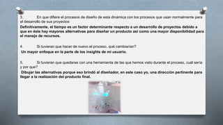 3. En que difiere el procesos de diseño de esta dinámica con los procesos que usan normalmente para
el desarrollo de sus proyectos
Definitivamente, el tiempo es un factor determinante respecto a un desarrollo de proyectos debido a
que en éste hay mayores alternativas para diseñar un producto así como una mayor disponibilidad para
el manejo de recursos.
4. Si tuvieran que hacer de nuevo el proceso, qué cambiarían?
Un mayor enfoque en la parte de los insights de mi usuario.
5. Si tuvieran que quedarse con una herramienta de las que hemos visto durante el proceso, cuál sería
y por que?
Dibujar las alternativas porque eso brindó al diseñador, en este caso yo, una dirección pertinente para
llegar a la realización del producto final.
 
