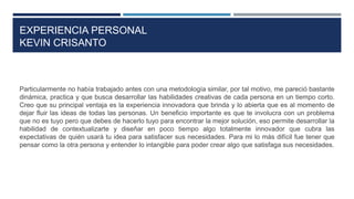 EXPERIENCIA PERSONAL
KEVIN CRISANTO
Particularmente no había trabajado antes con una metodología similar, por tal motivo, me pareció bastante
dinámica, practica y que busca desarrollar las habilidades creativas de cada persona en un tiempo corto.
Creo que su principal ventaja es la experiencia innovadora que brinda y lo abierta que es al momento de
dejar fluir las ideas de todas las personas. Un beneficio importante es que te involucra con un problema
que no es tuyo pero que debes de hacerlo tuyo para encontrar la mejor solución, eso permite desarrollar la
habilidad de contextualizarte y diseñar en poco tiempo algo totalmente innovador que cubra las
expectativas de quién usará tu idea para satisfacer sus necesidades. Para mi lo más difícil fue tener que
pensar como la otra persona y entender lo intangible para poder crear algo que satisfaga sus necesidades.
 