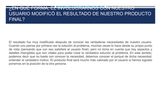 ¿EN QUÉ FORMA, EL INVOLUCRARNOS CON NUESTRO
USUARIO MODIFICÓ EL RESULTADO DE NUESTRO PRODUCTO
FINAL?
El resultado fue muy modificado después de conocer las verdaderas necesidades de nuestro usuario.
Cuando uno piensa por primera vez la solución al problema, muchas veces lo hace desde su propio punto
de vista (pensando que con eso satisfará al usuario final), pero no toma en cuenta que hay aspectos y
detalles intangibles que son vitales para poder crear la verdadera solución al problema. En este sentido,
podemos decir que no basta con conocer la necesidad, debemos conocer el porqué de dicha necesidad:
entender el verdadero motivo. El producto final será mucho más valorado por el usuario si hemos logrado
ponernos en la posición de la otra persona.
 
