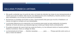 GIULIANA FONSECA UNTAMA
 Me ayudó a entender que mi punto de vista o el modo de entender las cosas no era necesariamente el
mismo que la de mi cliente. Esto me dio una referencia de como modificarlo y hacerlo acorde a lo que
este necesitaba y no a lo que yo creía que el necesitaba.
 No terminar mi prototipo me frustró un poco. Quería tenerlo listo para que me dé un feedback o al
menos me dijera si cumplía con sus necesidades.
 La principal diferencia es la interacción con la persona para quien se esta realizando el proyecto.
Además, el hecho de tener que descarta algo que creías que habías hecho correctamente.
 Si pudiera empezar de nuevo haría las cosas de frente y no me enfocaría tanto en hacerlo perfecto
desde el comienzo. Haría un collage de ideas.
 La herramienta de la frase ……Nombre necesitas………… para……. Porque permite verlo como un
todo a modo de sistema
 