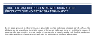 ¿QUÉ LES PARECIÓ PRESENTAR A SU USUARIO UN
PRODUCTO QUE NO ESTUVIERA TERMINADO?
En mi caso, presenté la idea terminada y plasmada con los materiales ofrecidos por el profesor. No
obstante, no es un producto terminado porque el tiempo es corto para lograr un prototipo terminado. A
pesar de ello, este prototipo sirve de mucho porque permite al usuario señalar qué detalles pueden ser
mejorados y cuáles son las características finales del producto que satisfarán a la persona.
 
