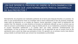 ¿EN QUE DIFIERE EL PROCESO DE DISEÑO DE ESTA DINÁMICA CON
LOS PROCESOS QUE USAN NORMALMENTE PARA EL DESARROLLO
DE SUS PROYECTOS ?
Normalmente, los proyectos son realizados partiendo de la teoría para después llevarlos a la practica. Es
decir, lo que acostumbramos hacer es investigar toda la teoría relacionada al tipo de proyecto empleado,
luego tratar de plasmarlo en un modelo de negocio, buscar ejecutarlo y luego medir la satisfacción del
usuario final. No obstante, en esta dinámica el proceso es totalmente alterado ya que lo primero que se
hace es conocer a profundidad al usuario, luego se diseña para él, se va moldeando y probando hasta que
el usuario demuestre satisfacción y tu puedas decir que estás cubriendo verdaderamente sus
necesidades. Al final ya tienes un modelo estructurado con la seguridad de que el usuario final ha ido
aprobando poco a poco las ideas que pensaste al inicio. En general, es un proceso mucho más efectivo
porque desde un principio tienes que conocer las necesidades a profundidad.
 
