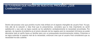 SI TUVIERAN QUE HACER DE NUEVO EL PROCESO, ¿QUÉ
CAMBIARÍAN?
Dentro del proceso creo que pondría mucho más énfasis en el aspecto intangible de usuario final. Ya que,
más allá de la solución o idea final que le presentemos, considero que lo más importante es sentir
satisfacción y eso solo se logra cuando se ha satisfecho verdaderamente la necesidad encontrada. Por
ejemplo, de repente el problema es el precio elevado de los regalos pero la necesidad intrínseca es poder
demostrar todo el cariño hacia un familiar pero con un presupuesto económicamente módico. Entonces si
se logra entender el aspecto real de la necesidad, entonces creo que el usuario final considerará que su
necesidad ha sido cubierta.
 