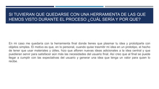 SI TUVIERAN QUE QUEDARSE CON UNA HERRAMIENTA DE LAS QUE
HEMOS VISTO DURANTE EL PROCESO ¿CUÁL SERÍA Y POR QUE?
En mi caso me quedaría con la herramienta final donde tienes que plasmar tu idea y prototiparla con
objetos simples. El motivo es que, en lo personal, cuando quise trasmitir mi idea en un prototipo, el hecho
de tener que usar materiales y útiles, hizo que afloren nuevas ideas adicionales a la idea central y que
puedieran servir para satisfacer aún más las necesidades del usuario final. Así creo que al final se puede
llegar a cumplir con las expectativas del usuario y generar una idea que tenga un valor para quien lo
recibe.
 
