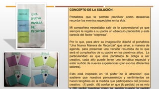 CONCEPTO DE LA SOLUCIÓN
Portafotos que te permite planificar como desearías
recordar los eventos especiales en tu vida.
Mi compañera necesitaba salir de lo convencional ya que
siempre le regala a su padre un obsequio predecible y este
carecía del factor “sorpresa”.
Por lo que, para abrir su imaginación diseñé el portafotos
“Una Nueva Manera de Recordar” que sirve, a manera de
agenda, para presentar una versión resumida de lo que
será el cumpleaños de su padre en los próximos años. La
particularidad es que este portafotos te obliga a ser
creativo, cada año puede tener una temática especial y
estar surtido de nuevas experiencias (por eso los diferentes
colores).
Esto está inspirado en “el poder de la atracción” que
sostiene que nuestros pensamientos y sentimientos se
hacen tangibles en la medida que participamos del proceso
creativo: (1) pedir, (II) confiar en que (lo pedido) ya es mío
 