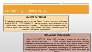 EXPERIENCIA DESIGN THINKING
MEJORAS AL PROCESO
Si tuviera que aplicar de nuevo el modelo Design Thinking, cambiaría la etapa de
3 CAPTURA DE LO DESCUBIERTO, ya que esto mejoraría el análisis sobre las
motivaciones y sentimientos del usuario. Y crear soluciones diferentes a las ya
existentes a partir de la iteración con el usuario quien tiene la información (insumo
necesario para mejorar mi propuesta)
HERRAMIENTA SELECCIONADA
LA CONSTRUCCIÓN DE LA SOLUCIÓN me pareció la parte más complicada del
proceso, sin embargo la selecciono y destaco como una herramienta muy poderosa
para lograr una retroalimentación de alto valor ya que el proceso de interacción del
usuario con la solución planteada enriquece aún más el proceso para mejorar
constantemente la solución. El efecto de hacer tangible las ideas es la clave para
obtener un producto (solución) más próximo a la satisfacción de las necesidades del
 