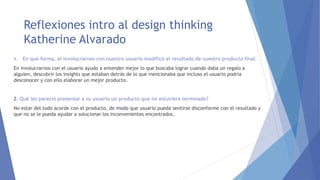 Reflexiones intro al design thinking
Katherine Alvarado
1. En qué forma, el involucrarnos con nuestro usuario modificó el resultado de nuestro producto final.
En involucrarnos con el usuario ayudo a entender mejor lo que buscaba lograr cuando daba un regalo a
alguien, descubrir los insights que estaban detrás de lo que mencionaba que incluso el usuario podría
desconocer y con ello elaborar un mejor producto.
2. Qué les pareció presentar a su usuario un producto que no estuviera terminado?
No estar del todo acorde con el producto, de modo que usuario pueda sentirse disconforme con el resultado y
que no se le pueda ayudar a solucionar los inconvenientes encontrados.
 
