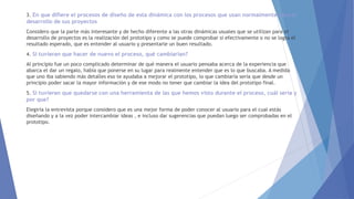 3. En que difiere el procesos de diseño de esta dinámica con los procesos que usan normalmente para el
desarrollo de sus proyectos
Considero que la parte más interesante y de hecho diferente a las otras dinámicas usuales que se utilizan para el
desarrollo de proyectos es la realización del prototipo y como se puede comprobar si efectivamente o no se logra el
resultado esperado, que es entender al usuario y presentarle un buen resultado.
4. Si tuvieran que hacer de nuevo el proceso, qué cambiarían?
Al principio fue un poco complicado determinar de qué manera el usuario pensaba acerca de la experiencia que
abarca el dar un regalo, había que ponerse en su lugar para realmente entender que es lo que buscaba. A medida
que uno iba sabiendo más detalles eso te ayudaba a mejorar el prototipo, lo que cambiaría sería que desde un
principio poder sacar la mayor información y de ese modo no tener que cambiar la idea del prototipo final.
5. Si tuvieran que quedarse con una herramienta de las que hemos visto durante el proceso, cuál sería y
por que?
Elegiría la entrevista porque considero que es una mejor forma de poder conocer al usuario para el cual estás
diseñando y a la vez poder intercambiar ideas , e incluso dar sugerencias que puedan luego ser comprobadas en el
prototipo.
 
