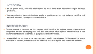 ENTREVISTA
 En un primer inicio, sentí que esta técnica no iba a tener buen resultado o algún resultado
productivo.
 Las preguntas tipo fueron de bastante ayuda, lo que hizo a su vez que podamos identificar qué
es lo que se quería conseguir con esta dinámica.
INTERPRETACIÓN
 En esta parte de la dinámica, se hizo un poco difícil identificar los insights, metas y deseos de mi
compañera, a través de las preguntas. Por esto se tuvo que hacer algunas inferencias que al final
resultaron ser bastante cercanas a lo que pretendía la entrevistada.
 La necesidad fue encontrar ropa para dar como regalo y no disponer del tiempo ni los gustos
exactos de la persona, solo saber qué era de lo que se quería regalar pero no el color o modelo.
 