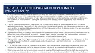 TAREA: REFLEXIONES INTRO AL DESIGN THINKING
IVAN VELASQUEZ
 La dinámica sobre la introducción al design thinking fue una experiencia bastante enriquecedora debido a que me
permitió conocer mas sobre los gustos y aspectos particulares que tienen las personas al consumir determinados
productos. Así mismo, la dinámica me ayudo a reflexionar sobre la importancia que tiene el poder conocer de manera
mas profunda las personalidades y sobre yodo las motivaciones reales que tienen las personas en el proceso de
consumo.
 El poder involucrarme de manera mas cercana con mi futuro cliente ayudo de sobremanera en el logro exitoso del
producto final a ofertar. Y esto debido a que este proceso permite identificar mejor sus gustos respecto al producto, así
como también de las necesidades que se derivan del mismo producto, es decir de las otras cosas en las que el producto
puede ser bueno para ese cliente.
 Al presentar al cliente un prototipo, él en lugar de criticar la elaboración del mismo o su composición, se mostro ávido en
resaltar los aspectos positivos de las mismas y también sugerir mejoras, de manera que la presentación finalmente
sirvió como un proceso colaborativo indispensable para lograr un mejor producto final.
 El proceso de design thinking a diferencia de la manera tradicional de realizar proyectos, permite la propuesta de idear
un producto que es resultado de un aprendizaje colaborativo continuo y que finalmente tiende a la perfección en la
entrega del mismo.
 En el caso de que el proceso se pudiera hacer de nuevo, sería mejor desinar mayor tiempo en la fase de diseño del
prototipo, de manera que el mismo se adecue con mayor precisión a las necesidades y motivaciones del cliente.
 Si se tuviera que elegir una herramienta del proceso, se elegiría el de empatizar con el cliente, dado que la relación de
cercanía y confianza con el cliente, aliado o persona, es la parte fundamental para poder iniciar de manera efectiva
 